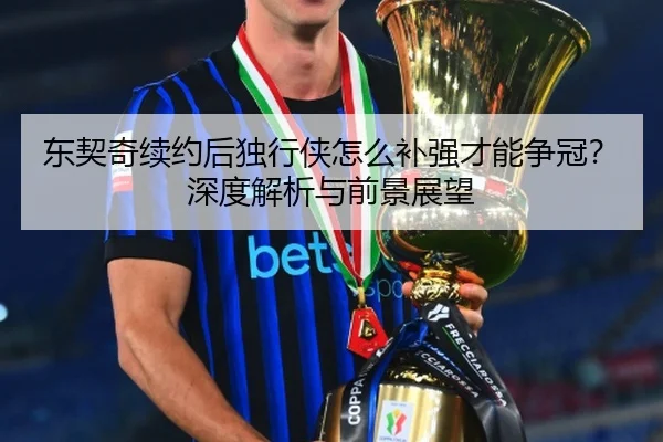 东契奇续约后独行侠怎么补强才能争冠？深度解析与前景展望